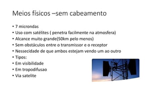 Meios físicos –sem cabeamento
• 7 microndas
• Uso com satélites ( penetra facilmente na atmosfera)
• Alcance muito grande(50km pelo menos)
• Sem obstáculos entre o transmissor e o receptor
• Nessecidade de que ambos estejam vendo um ao outro
• Tipos:
• Em visibilidade
• Em tropodifusao
• Via satelite
 