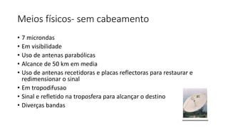 Meios físicos- sem cabeamento
• 7 microndas
• Em visibilidade
• Uso de antenas parabólicas
• Alcance de 50 km em media
• Uso de antenas recetidoras e placas reflectoras para restaurar e
redimensionar o sinal
• Em tropodifusao
• Sinal e refletido na troposfera para alcançar o destino
• Diverças bandas
 