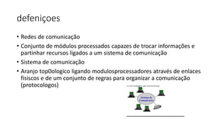 defeniçoes
• Redes de comunicação
• Conjunto de módulos processados capazes de trocar informações e
partinhar recursos ligados a um sistema de comunicação
• Sistema de comunicação
• Aranjo top0ologico ligando modulosprocessadores através de enlaces
fisiscos e de um conjunto de regras para organizar a comunicação
(protocologos)
 