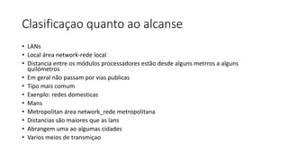 Clasificaçao quanto ao alcanse
• LANs
• Local área network-rede local
• Distancia entre os módulos processadores estão desde alguns metrros a alguns
quilómetros
• Em geral não passam por vias publicas
• Tipo mais comum
• Exenplo: redes domesticas
• Mans
• Metropolitan área network_rede metropolitana
• Distancias são maiores que as lans
• Abrangem uma ao algumas cidades
• Varios meios de transmiçao
 
