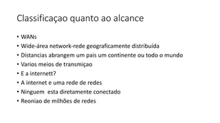 Classificaçao quanto ao alcance
• WANs
• Wide-área network-rede geograficamente distribuída
• Distancias abrangem um pais um continente ou todo o mundo
• Varios meios de transmiçao
• E a internett?
• A internet e uma rede de redes
• Ninguem esta diretamente conectado
• Reoniao de milhões de redes
 