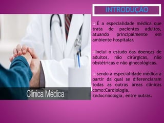 É a especialidade médica que
trata de pacientes adultos,
atuando principalmente em
ambiente hospitalar.
Inclui o estudo das doenças de
adultos, não cirúrgicas, não
obstétricas e não ginecológicas.
 sendo a especialidade médica a
partir da qual se diferenciaram
todas as outras áreas clínicas
como:Cardiologia,
Endocrinologia, entre outras.
INTRODUÇÃO
 