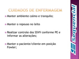  Manter ambiente calmo e tranquilo;
 Manter o repouso no leito
 Realizar controle dos SSVV conforme PE e
informar as alterações;
 Manter o paciente/cliente em posição
Fowler;
 