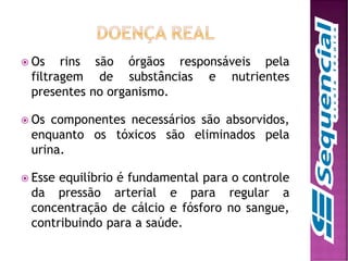  Os rins são órgãos responsáveis pela
filtragem de substâncias e nutrientes
presentes no organismo.
 Os componentes necessários são absorvidos,
enquanto os tóxicos são eliminados pela
urina.
 Esse equilíbrio é fundamental para o controle
da pressão arterial e para regular a
concentração de cálcio e fósforo no sangue,
contribuindo para a saúde.
 