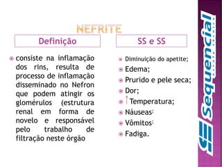 SS e SS
 consiste na inflamação
dos rins, resulta de
processo de inflamação
disseminado no Nefron
que podem atingir os
glomérulos (estrutura
renal em forma de
novelo e responsável
pelo trabalho de
filtração neste órgão
 Diminuição do apetite;
 Edema;
 Prurido e pele seca;
 Dor;
 Temperatura;
 Náuseas;
 Vômitos;
 Fadiga.
Definição
 