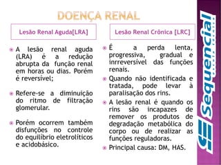 Lesão Renal Aguda[LRA] Lesão Renal Crônica [LRC]
 A lesão renal aguda
(LRA) é a redução
abrupta da função renal
em horas ou dias. Porém
é reversível;
 Refere-se a diminuição
do ritmo de filtração
glomerular.
 Porém ocorrem também
disfunções no controle
do equilíbrio eletrolíticos
e acidobásico.
 É a perda lenta,
progressiva, gradual e
inrreversível das funções
renais.
 Quando não identificada e
tratada, pode levar à
paralisação dos rins.
 A lesão renal é quando os
rins são incapazes de
remover os produtos de
degradação metabólica do
corpo ou de realizar as
funções reguladoras.
 Principal causa: DM, HAS.
 
