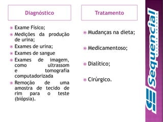 Diagnóstico Tratamento
 Exame Físico;
 Medições da produção
de urina;
 Exames de urina;
 Exames de sangue
 Exames de imagem,
como ultrassom
e tomografia
computadorizada
 Remoção de uma
amostra de tecido de
rim para o teste
(biópsia).
 Mudanças na dieta;
 Medicamentoso;
 Dialítico;
 Cirúrgico.
 
