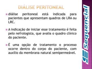  diálise peritoneal está indicada para
pacientes que apresentam quadros de LRA ou
LRC.
 A indicação de iniciar esse tratamento é feita
pelo nefrologista, que avalia o quadro clínico
do paciente.
 É uma opção de tratamento o processo
ocorre dentro do corpo do paciente, com
auxílio da membrana natural semipermeável.
 