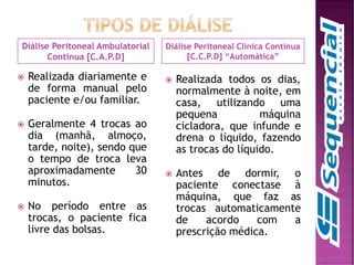 Diálise Peritoneal Ambulatorial
Continua [C.A.P.D]
Diálise Peritoneal Clínica Contínua
[C.C.P.D] “Automática”
 Realizada diariamente e
de forma manual pelo
paciente e/ou familiar.
 Geralmente 4 trocas ao
dia (manhã, almoço,
tarde, noite), sendo que
o tempo de troca leva
aproximadamente 30
minutos.
 No período entre as
trocas, o paciente fica
livre das bolsas.
 Realizada todos os dias,
normalmente à noite, em
casa, utilizando uma
pequena máquina
cicladora, que infunde e
drena o líquido, fazendo
as trocas do líquido.
 Antes de dormir, o
paciente conectase à
máquina, que faz as
trocas automaticamente
de acordo com a
prescrição médica.
 