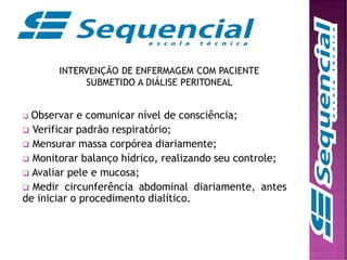 INTERVENÇÃO DE ENFERMAGEM COM PACIENTE
SUBMETIDO A DIÁLISE PERITONEAL
 Observar e comunicar nível de consciência;
 Verificar padrão respiratório;
 Mensurar massa corpórea diariamente;
 Monitorar balanço hídrico, realizando seu controle;
 Avaliar pele e mucosa;
 Medir circunferência abdominal diariamente, antes
de iniciar o procedimento dialítico.
 