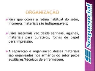  Para que ocorra a rotina habitual do setor,
inúmeros materiais são indispensáveis;
 Esses materiais vão desde seringas, agulhas,
materiais para curativos, folhas de papel
para impressão.
 A separação e organização desses materiais
são organizados nos armários do setor pelos
auxiliares/técnicos de enfermagem.
 