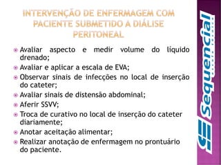  Avaliar aspecto e medir volume do líquido
drenado;
 Avaliar e aplicar a escala de EVA;
 Observar sinais de infecções no local de inserção
do cateter;
 Avaliar sinais de distensão abdominal;
 Aferir SSVV;
 Troca de curativo no local de inserção do cateter
diariamente;
 Anotar aceitação alimentar;
 Realizar anotação de enfermagem no prontuário
do paciente.
 