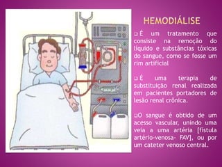  É um tratamento que
consiste na remoção do
líquido e substâncias tóxicas
do sangue, como se fosse um
rim artificial
 É uma terapia de
substituição renal realizada
em pacientes portadores de
lesão renal crônica.
O sangue é obtido de um
acesso vascular, unindo uma
veia a uma artéria [fístula
artério-venosa- FAV], ou por
um cateter venoso central.
 