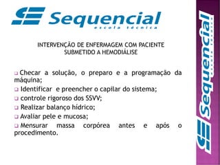 INTERVENÇÃO DE ENFERMAGEM COM PACIENTE
SUBMETIDO A HEMODIÁLISE
 Checar a solução, o preparo e a programação da
máquina;
 Identificar e preencher o capilar do sistema;
 controle rigoroso dos SSVV;
 Realizar balanço hídrico;
 Avaliar pele e mucosa;
 Mensurar massa corpórea antes e após o
procedimento.
 