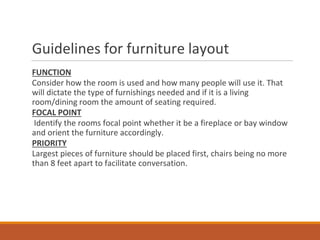Guidelines for furniture layout
FUNCTION
Consider how the room is used and how many people will use it. That
will dictate the type of furnishings needed and if it is a living
room/dining room the amount of seating required.
FOCAL POINT
Identify the rooms focal point whether it be a fireplace or bay window
and orient the furniture accordingly.
PRIORITY
Largest pieces of furniture should be placed first, chairs being no more
than 8 feet apart to facilitate conversation.
 