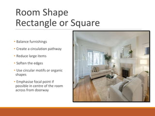 Room Shape
Rectangle or Square
• Balance furnishings
• Create a circulation pathway
• Reduce large items
• Soften the edges
• Use circular motifs or organic
shapes
• Emphasise focal point if
possible in centre of the room
across from doorway
Image Source: lastdetail.ca
 