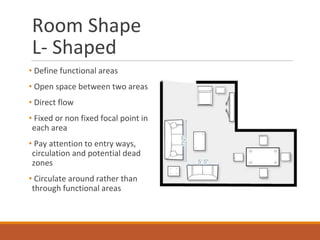 Room Shape
L- Shaped
• Define functional areas
• Open space between two areas
• Direct flow
• Fixed or non fixed focal point in
each area
• Pay attention to entry ways,
circulation and potential dead
zones
• Circulate around rather than
through functional areas
 