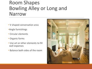 Room Shapes
Bowling Alley or Long and
Narrow
• V shaped conversation area
•Angle furnishings
• Circular elements
• Organic forms
• Use art or other elements to fill
wall expanses
• Balance both sides of the room
Image Source: luvne.com
 