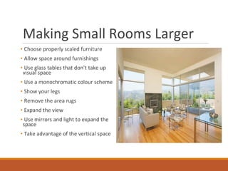Making Small Rooms Larger
• Choose properly scaled furniture
• Allow space around furnishings
• Use glass tables that don’t take up
visual space
• Use a monochromatic colour scheme
• Show your legs
• Remove the area rugs
• Expand the view
• Use mirrors and light to expand the
space
• Take advantage of the vertical space
 