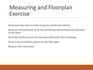 Measuring and Floorplan
Exercise
Draw your floor plan to scale using your preferred method.
Measure and dimension all of the furnishings and architectural elements
in the room
Draw the furniture onto the floor plan dimension the furnishings.
Draw in the circulation pattern on the floor plan.
Bring to class next week.
 