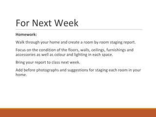 For Next Week
Homework:
Walk through your home and create a room by room staging report.
Focus on the condition of the floors, walls, ceilings, furnishings and
accessories as well as colour and lighting in each space.
Bring your report to class next week.
Add before photographs and suggestions for staging each room in your
home.
 