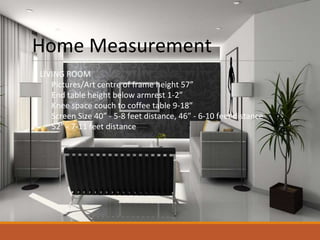 Home Measurement
LIVING ROOM
Pictures/Art centre of frame height 57”
End table height below armrest 1-2”
Knee space couch to coffee table 9-18”
Screen Size 40” - 5-8 feet distance, 46” - 6-10 feet distance
52” - 7-11 feet distance
 