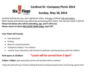 Cardinal IG –Company Picnic 2014
Sunday, May 18,2014
Cardinal will pay for you, your significant other, and your children (18 and Under).
Other family and friends may attend by purchasing their ticket. The cost per ticket is $39.50
Please list below who will be attending, age, and T-shirt size.
Please return to Sherri NO LATER THAN Friday, April 18th
.
Your ticket will include:
Park Admission
Parking
Meal at a covered pavilion
Temporary Tattoos – For children
Looney Tunes Characters will be there to entertain and take pictures with the children.
Park opens at 10:00am *Lunch will be served from 2-3pm*
3:00pm -4:00pm: give away doors prizes and socialize with co-workers.
Enjoy the park with your family Looking forward to seeing everyone there and having a great time.
 
