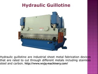 Hydraulic Guillotine
Hydraulic guillotine are industrial sheet metal fabrication devices
that are rated to cut through different metals including stainless
steel and carbon. http://www.wxjq-machinery.com/
 