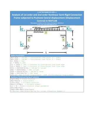 >> IN THE NAME OF GOD << 
Analysis of 1st order and 2nd order Nonlinear Semi‐Rigid Connection 
Frame subjected to Pushover lateral displacement (Displacement 
Control) In MATLAB 
This program is written by Salar Delavar Ghashghaei ‐2015.05.19 
E‐mail: salar.d.ghashghaei@gmail.com
 
Define Parameters:
W1=.003; % [kN/mm] % Distributed load Value (+ : Down)
W2=.005; % [kN/mm] % Distributed load Value (+ : Down)
h= 3000; % [mm]
L = 6000; % [mm]
L1 = 1000; % [mm] % Distance of Distributed load from edge
L2 = 1000; % [mm] % Distance of Distributed load from edge
EIc = 200*100^4/12; % [kN.mm^2] column
EAc = 200*10000; % [kN] column
EIb = 200*50^4/12; % [kN.mm^2] beam
EAb = 200*(50)^2; % [kN] beam
D7=.1;% [mm] Initial Displacement [DOF (7)]Incremantal Displacement
Nonlinear Rotational Spring of columns: 
tyc=.001; % Yield rotation
Myc=40e+3; % Yield moment
tuc=.025; % Ultimate rotation
Muc=1.25*Myc; % Ultimate moment
nc = 9; % Moment-rotation shape parameter
Rkic=Myc/tyc;
Rkpc=(Muc-Myc)/(tuc-tyc);
% Notice: Semi-Rigid Spring for column Connection Number 2
 