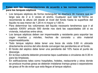 Estas son las recomendaciones de acuerdo a las normas venezolanas
para los tanques sépticos
• Los tanques sépticos de forma rectangular se diseñara de manera que su
largo sea de 2 a 3 veces el ancho. Cualquier que sea la forma se
recomienda la altura útil desde el nivel del fondo hasta la superficie del
liquido no sea menor de 1.20 m ni mayor a 1.60 m.
• Para determinar los volúmenes del liquido necesario tendremos que ir al
capitulo XXXIV articulo 500 donde nos dará las capacidades útil si es
vivienda, industrias entre otros.
• Los tanque sépticos deben ser impermeable y resistente para soportar las
cagar muertas y móviles, hechos de concreto u otro material
impermeabilizante.
• Todo tanque séptico debe tener una boca de visita 0.60 m ubicada
directamente encima del sitio donde convergen las pendientes en el fondo.
• El fondo del séptico debe tener una pendiente del 10% hacia el punto de
descarga.
• En la losa cubierta deberán proveerse tapa cuadradas o circulares de 0.30 m
para las limpiezas.
• En edificaciones tales como hospitales, hoteles, restaurante y otros donde
se produce muchas grasa se deberán instalarse trampa grasa o separadores
de grasa al fin de evitar que esta llegue al tanque séptico.
 