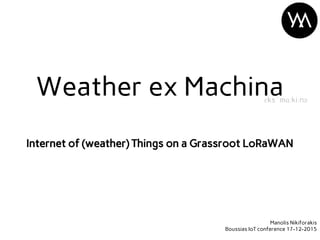 Internet of (weather) Things on a Grassroot LoRaWAN
Weather ex Machinaɛks ˈmɑːkiːnə
Manolis Nikiforakis
Boussias IoT confe...