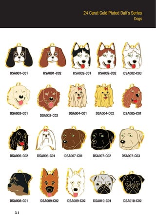 24 Carat Gold Plated Dali’s Series
Dogs
DSA001-C01
DSA003-C01
DSA005-C02
DSA008-C01
3.1
DSA001-C02
DSA003-C02
DSA006-C01
DSA009-C02
DSA002-C01
DSA004-C01
DSA007-C01
DSA009-C02
DSA002-C02
DSA004-C02
DSA007-C02
DSA010-C01
DSA002-C03
DSA005-C01
DSA007-C03
DSA010-C02
 