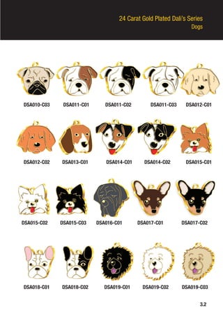 24 Carat Gold Plated Dali’s Series
Dogs
DSA010-C03
DSA012-C02
DSA015-C02
3.2
DSA018-C01
DSA011-C01
DSA013-C01
DSA015-C03
DSA018-C02
DSA011-C02
DSA014-C01
DSA016-C01
DSA019-C01
DSA011-C03
DSA014-C02
DSA017-C01
DSA019-C02
DSA012-C01
DSA015-C01
DSA017-C02
DSA019-C03
 