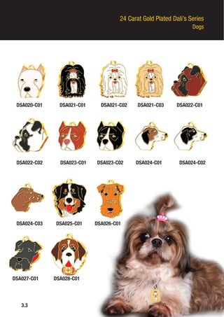 24 Carat Gold Plated Dali’s Series
Dogs
DSA020-C01
DSA022-C02
DSA024-C03
3.3
DSA021-C01
DSA023-C01
DSA025-C01
DSA021-C02
DSA023-C02
DSA026-C01
DSA021-C03
DSA024-C01
DSA027-C01
DSA022-C01
DSA024-C02
DSA028-C01
 
