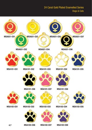 24 Carat Gold Plated Enamelled Series
Dogs & Cats
MSA021-C01
MSA101-C02
MSA102-C02
MSA101-C07
MSA102-C07
MSA101-C04
MSA102-C04
MSA101-C01
MSA102-C01
MSA101-C06
MSA102-C06
MSA101-C03
MSA102-C03
MSA101-C08
MSA102-C08
MSA101-C05
MSA102-C05
MSA021-C03
MSA021-C02 MSA021-C04 MSA021-C06
MSA021-C05 MSA021-C07
4.7
 