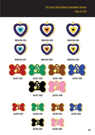 24 Carat Gold Plated Enamelled Series
Dogs & Cats
MSA103-C01 MSA103-C02 MSA103-C03
MSA104-C01
ALT01-C01
ALT02-C01 ALT02-C02 ALT02-C03 ALT02-C04
ALT02-C05 ALT02-C06
ALT01-C02
ALT01-C05
ALT01-C03
ALT01-C06
ALT01-C04
MSA104-C02 MSA104-C03
4.8
 