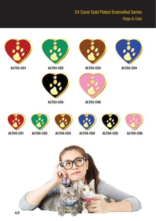 24 Carat Gold Plated Enamelled Series
Dogs & Cats
ALT03-C01 ALT03-C02
ALT03-C05
ALT03-C03
ALT03-C06
ALT03-C04
ALT04-C01 ALT04-C02 ALT04-C03 ALT04-C04 ALT04-C05 ALT04-C06
4.9
 