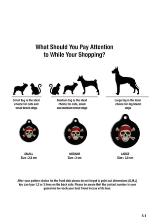 5.1
Small tag is the ideal
choice for cats and
small breed dogs
Medium tag is the ideal
choice for cats, small
and medium breed dogs
Large tag is the ideal
choice for big breed
dogs
SMALL
Size : 2,5 cm
MEDIUM
Size : 3 cm
LARGE
Size : 3,8 cm
After your pattern choice for the front side please do not forget to point out dimensions (S,M,L)
You can type 1,2 or 3 lines on the back side. Please be aware that the contact number is your
guarantee to reach your best friend incase of its loss.
What Should You Pay Attention
to While Your Shopping?
 