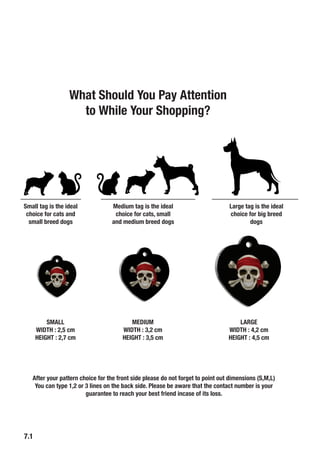 7.1
Small tag is the ideal
choice for cats and
small breed dogs
Medium tag is the ideal
choice for cats, small
and medium breed dogs
Large tag is the ideal
choice for big breed
dogs
SMALL
WIDTH : 2,5 cm
HEIGHT : 2,7 cm
MEDIUM
WIDTH : 3,2 cm
HEIGHT : 3,5 cm
LARGE
WIDTH : 4,2 cm
HEIGHT : 4,5 cm
After your pattern choice for the front side please do not forget to point out dimensions (S,M,L)
You can type 1,2 or 3 lines on the back side. Please be aware that the contact number is your
guarantee to reach your best friend incase of its loss.
What Should You Pay Attention
to While Your Shopping?
 