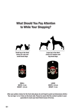 8.1
Small tag is the ideal
choice for cats and
small breed dogs
Large tag is the ideal
choice for medium and
big breed dogs
SMALL
WIDTH : 2 cm
HEIGHT : 3,5 cm
LARGE
WIDTH : 2,9 cm
HEIGHT : 5 cm
After your pattern choice for the front side please do not forget to point out dimensions (S,M,L)
You can type 1,2 or 3 lines on the back side. Please be aware that the contact number is your
guarantee to reach your best friend incase of its loss.
What Should You Pay Attention
to While Your Shopping?
 