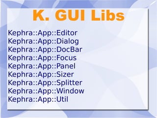 K. GUI Libs
Kephra::App::Editor
Kephra::App::Dialog
Kephra::App::DocBar
Kephra::App::Focus
Kephra::App::Panel
Kephra::App::Sizer
Kephra::App::Splitter
Kephra::App::Window
Kephra::App::Util
 