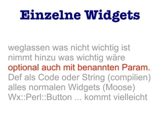 weglassen was nicht wichtig ist
nimmt hinzu was wichtig wäre
optional auch mit benannten Param.
Def als Code oder String (compilien)
alles normalen Widgets (Moose)
Wx::Perl::Button ... kommt vielleicht
Einzelne Widgets
 