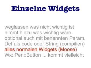 weglassen was nicht wichtig ist
nimmt hinzu was wichtig wäre
optional auch mit benannten Param.
Def als code oder String (compilien)
alles normalen Widgets (Moose)
Wx::Perl::Button ... kommt vielleicht
Einzelne Widgets
 