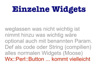 weglassen was nicht wichtig ist
nimmt hinzu was wichtig wäre
optional auch mit benannten Param.
Def als code oder String (compilien)
alles normalen Widgets (Moose)
Wx::Perl::Button ... kommt vielleicht
Einzelne Widgets
 