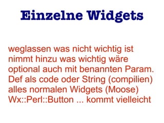 weglassen was nicht wichtig ist
nimmt hinzu was wichtig wäre
optional auch mit benannten Param.
Def als code oder String (compilien)
alles normalen Widgets (Moose)
Wx::Perl::Button ... kommt vielleicht
Einzelne Widgets
 