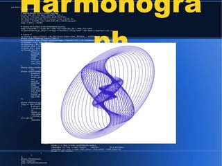 Harmonogra
ph
sub OnInit {
my $app = shift;
# load localisation texts in chosen language
my ($v, $dir, $f) = File::Spec->splitpath(__FILE__);
$l18n_file = File::Spec->catfile($dir, $l18n_file) if $dir;
die "localisation file $l18n_file is missing!" unless -e $l18n_file;
my %l18n = %{YAML::Tiny->read( $l18n_file )->[0]{$language}};
$app->{'l18n'} = %l18n;
# loading the numbers of the remembered favorites
$app->{'favorites'} = -e $fav_file ? YAML::Tiny->read( $fav_file ) : YAML::Tiny->new;
my @remembered_pic_names = ref $app->{'favorites'}->[0] eq 'HASH' ? keys $app->{'favorites'}->[0] : ();
# making UI
my $frame = $app->{'frame'} = Wx::Perl::Smart::Frame->new(__PACKAGE__." $VERSION", 'fixed_size');
$frame->SubscribeStrings( $app->{'l18n'} );
my $remember= sub { $frame->SetValues( $app->{'favorites'}[0]{ $_[0]->GetValue() } ); $app->Repaint()};
my $repaint = sub { $app->Repaint() };
my $boardsize = Wx::GetDisplaySize()->GetHeight() - 250;
my $origin_offset = $app->{'origin_offset'} = $boardsize / 2;
my $max_amp = $app->{'max_amp'} = $origin_offset - 10; # max amplitude
my %range_defaults = (# label, min, max, init
frequency_x => ['X', 1, 1, 30], frequency_y => ['Y', 1, 1, 30],
amplitude_x => ['X', 0, 0, 360], amplitude_y => ['Y', 0, 0, 360],
rotation => [$l18n{'amount'}, 1, 0, 30], friction => [$l18n{'friction'}, 0, 0, 200],
length => [$l18n{'length'}, 12, 1, 100], density => [$l18n{'density'},100, 1, 100],
thickness => [$l18n{'thickness'},1, 1, 12], zoom => [$l18n{'zoom'}, 0,-10, 10],
start_colour=> [$l18n{'start'}, 0, 0,1500], flow_colour => [$l18n{'flow'}, 0, 0, 60],
scale_colour=> [$l18n{'scale'}, 1, 1, 4],
);
$frame->SubscribeWidgets
({$_ => Wx::Perl::DisplaySlider->new($frame, @{$range_defaults{$_}}, $repaint)}) for keys %range_defaults;
$frame->SubscribeWidgets({
drawboard => Wx::Perl::DrawMap->new($frame, $boardsize),
fav_select => [-ComboBox => @remembered_pic_names, 0, -1, $remember],
format_select=> [-ComboBox => [qw(PNG JPG TIFF BMP XPM)], 0, 70 ],
save => [-Button => '~save', sub {$app->Save() }],
save_all => [-Button => '~all', sub {$app->SaveAll() }],
remember => [-Button => '~remember', sub {$app->Remember()}],
forget => [-Button => '~forget', sub {$app->Forget() }],
no_phase => [-Button => '~no', sub {$frame->SetValues(amplitude_x => 0, amplitude_y => 0);$app->Repaint()}],
closed_phase => [-Button => '~closed', sub {$frame->SetValues(amplitude_x => 90, amplitude_y => 90);$app->Repaint()}],
open_phase => [-Button => '~open', sub {$frame->SetValues(amplitude_x => 90, amplitude_y => 180);$app->Repaint()}],
y_invers => [-CheckBox => '~y_inverse', 0, $repaint],
rotation_dir => Wx::Perl::RadioGroup->new($frame, [@l18n{qw(no left right)}], 0, &Wx::wxHORIZONTAL, $repaint),
app_mode => Wx::Perl::RadioGroup->new($frame, [@l18n{qw(lateral rotary free)}], 0, &Wx::wxHORIZONTAL, sub{}),
});
$frame->SetSmartLayout(
{flags => &Wx::wxGROW|&Wx::wxALL},
[ # left part
'<drawboard>',
10,
{border => 10, flags => &Wx::wxALL|&Wx::wxGROW},
'<fav_select>',
['<format_select>', 10,'<save>', 10, '<save_all>', 1, '<forget>', 10, '<remember>'],
],[ # right half
-TabbedBox => [
'~oscillators' =>[
{border => 5, flags => &Wx::wxGROW|&Wx::wxALL},
['~mode :', '<app_mode>'],
-LabeledBox =>['~frequency' =>[qw( <frequency_x> <frequency_y>)]], #<y_invers>
-LabeledBox =>['~start_amp' =>[qw( <amplitude_x> <amplitude_y>),
{border => 5, flags => &Wx::wxALL|&Wx::wxGROW},
['~phase :', 1, '<no_phase>', 1,'<closed_phase>', 1, '<open_phase>'],
]],
-LabeledBox =>[ '~rotation ' =>[qw( <rotation_dir> <rotation> )]],
{border => 10}, '<friction>',
],
'~visuals' => [
{border => 5, flags => &Wx::wxGROW|&Wx::wxALL},
-LabeledBox =>['~line' =>[qw( <length> <density> )]], #<thickness>
-LabeledBox =>['~color' =>[qw( <start_colour> <flow_colour> <scale_colour>)]],
{border => 10},'<zoom>',
],
],
]);
$frame->ResetValues();
$app->Repaint();
$app->SetTopWindow($frame);
1;
 