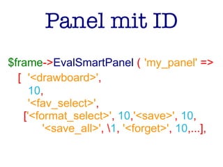 Panel mit ID
$frame->EvalSmartPanel ( 'my_panel' =>
[ '<drawboard>',
10,
'<fav_select>',
['<format_select>', 10,'<save>', 10,
'<save_all>', 1, '<forget>', 10,...],
 