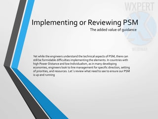 Implementing or Reviewing PSM
The added value of guidance
Yet while the engineers understand the technical aspects of PSM, there can
still be formidable difficulties implementing the elements. In countries with
high Power Distance and low Individualism, as in many developing
economies, engineers look to line management for specific direction, setting
of priorities, and resources. Let´s review what need to see to ensure our PSM
is up and running
 