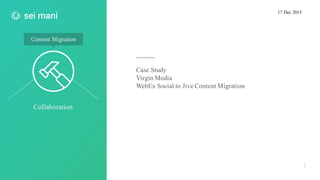 Collaboration
1
Content Migration
Case Study
Virgin Media
WebEx Social to Jive Content Migration
17 Dec 2015
 