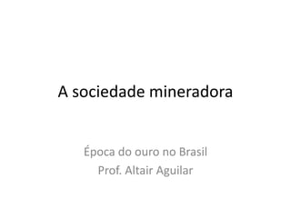 A sociedade mineradora 
Época do ouro no Brasil 
Prof. Altair Aguilar 
 